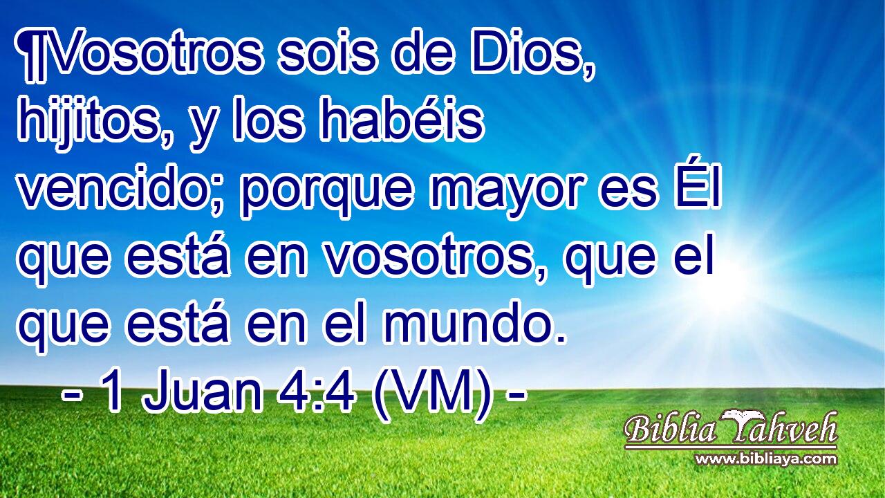  ¶Vosotros sois de Dios, hijitos, y los habéis vencido; porque mayor es Él que está en vosotros, que el que está en el mundo. 