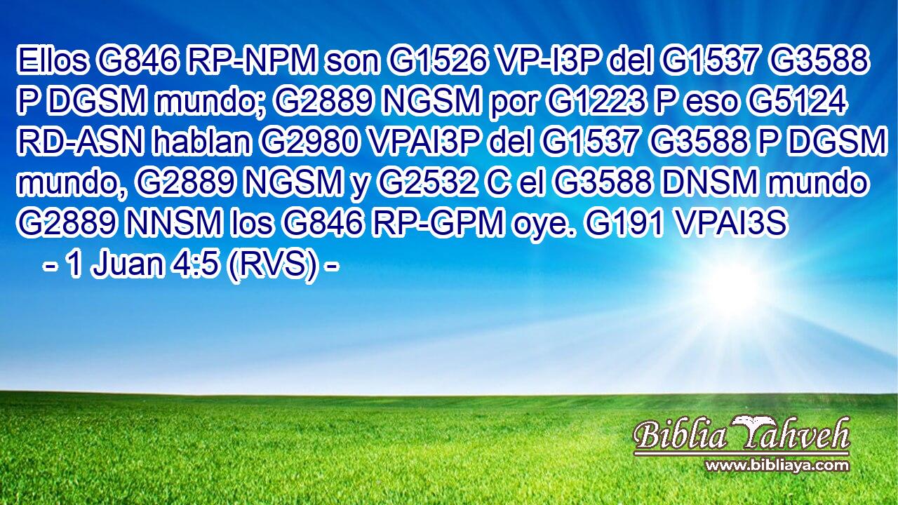 Ellos G846 RP-NPM son G1526 VP-I3P del G1537 G3588 P DGSM mundo; G2889 NGSM por G1223 P eso G5124 RD-ASN hablan G2980 VPAI3P del G1537 G3588 P DGSM mundo, G2889 NGSM y G2532 C el G3588 DNSM mundo G2889 NNSM los G846 RP-GPM oye. G191 VPAI3S 