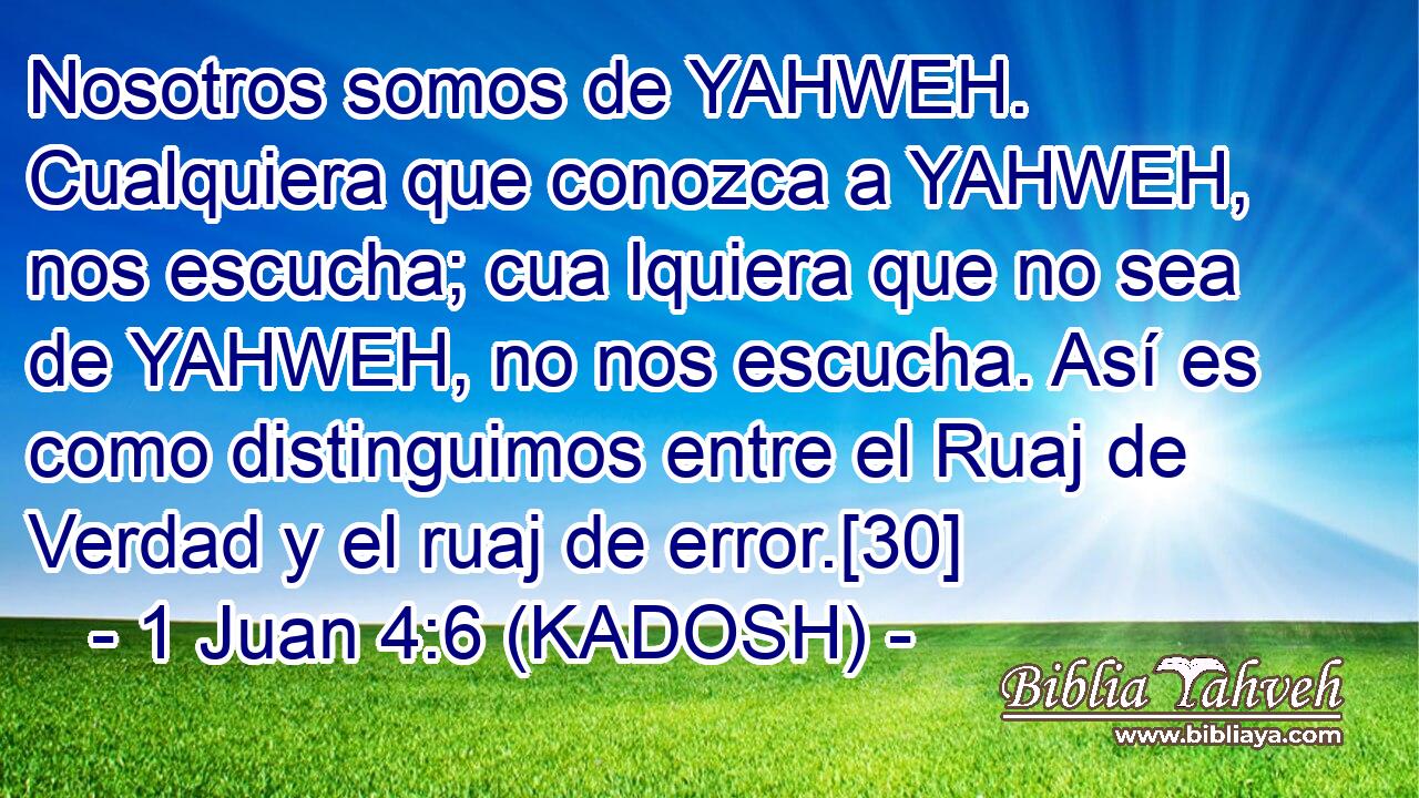  Nosotros somos de YAHWEH. Cualquiera que conozca a YAHWEH, nos escucha; cua lquiera que no sea de YAHWEH, no nos escucha. Así es como distinguimos entre el Ruaj de Verdad y el ruaj de error.[30] 