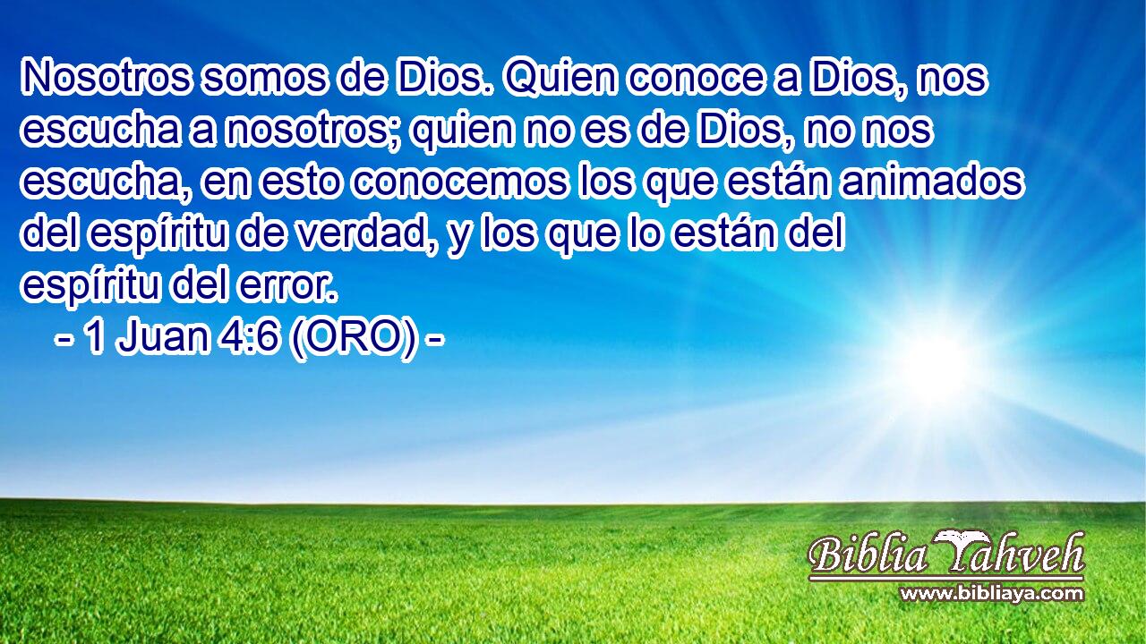  Nosotros somos de Dios. Quien conoce a Dios, nos escucha a nosotros; quien no es de Dios, no nos escucha, en esto conocemos los que están animados del espíritu de verdad, y los que lo están del espíritu del error. 