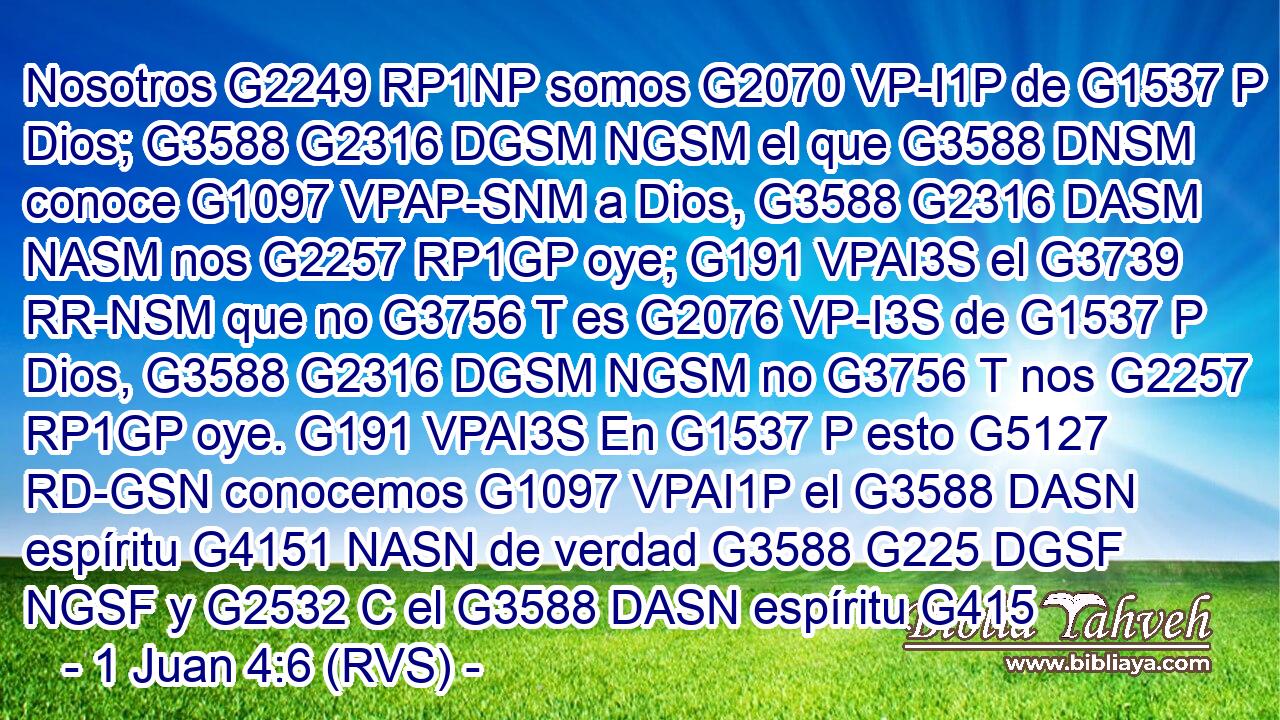 Nosotros G2249 RP1NP somos G2070 VP-I1P de G1537 P Dios; G3588 G2316 DGSM NGSM el que G3588 DNSM conoce G1097 VPAP-SNM a Dios, G3588 G2316 DASM NASM nos G2257 RP1GP oye; G191 VPAI3S el G3739 RR-NSM que no G3756 T es G2076 VP-I3S de G1537 P Dios, G3588 G2316 DGSM NGSM no G3756 T nos G2257 RP1GP oye. G191 VPAI3S En G1537 P esto G5127 RD-GSN conocemos G1097 VPAI1P el G3588 DASN espíritu G4151 NASN de verdad G3588 G225 DGSF NGSF y G2532 C el G3588 DASN espíritu G415