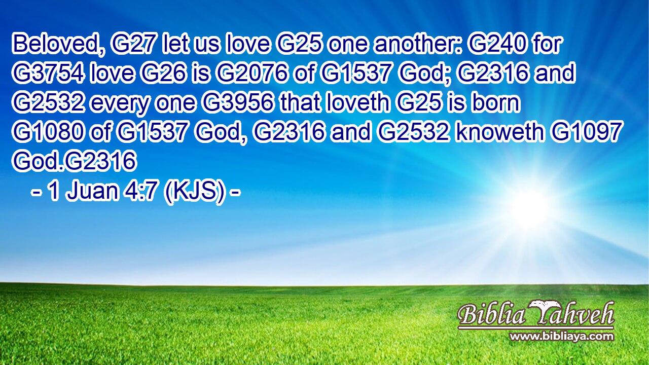 Beloved, G27 let us love G25 one another: G240 for G3754 love G26 is G2076 of G1537 God; G2316 and G2532 every one G3956 that loveth G25 is born G1080 of G1537 God, G2316 and G2532 knoweth G1097 God.G2316