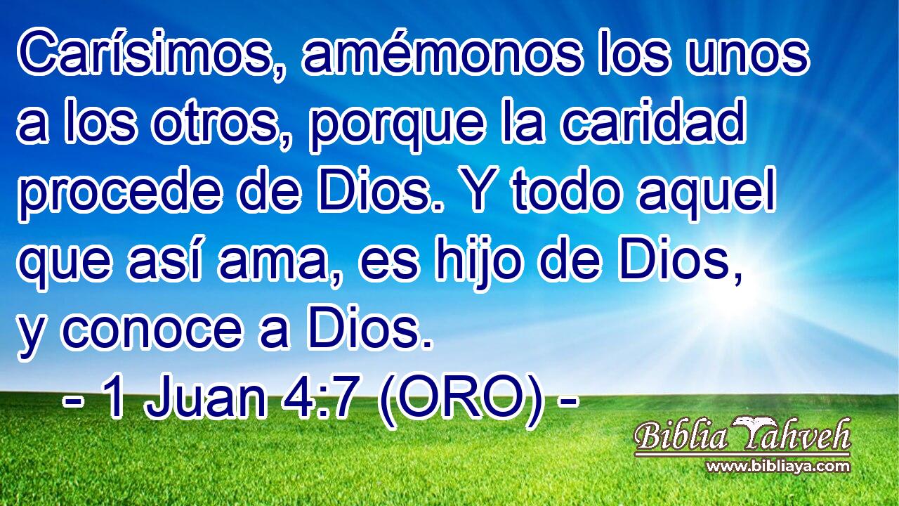  Carísimos, amémonos los unos a los otros, porque la caridad procede de Dios. Y todo aquel que así ama, es hijo de Dios, y conoce a Dios. 