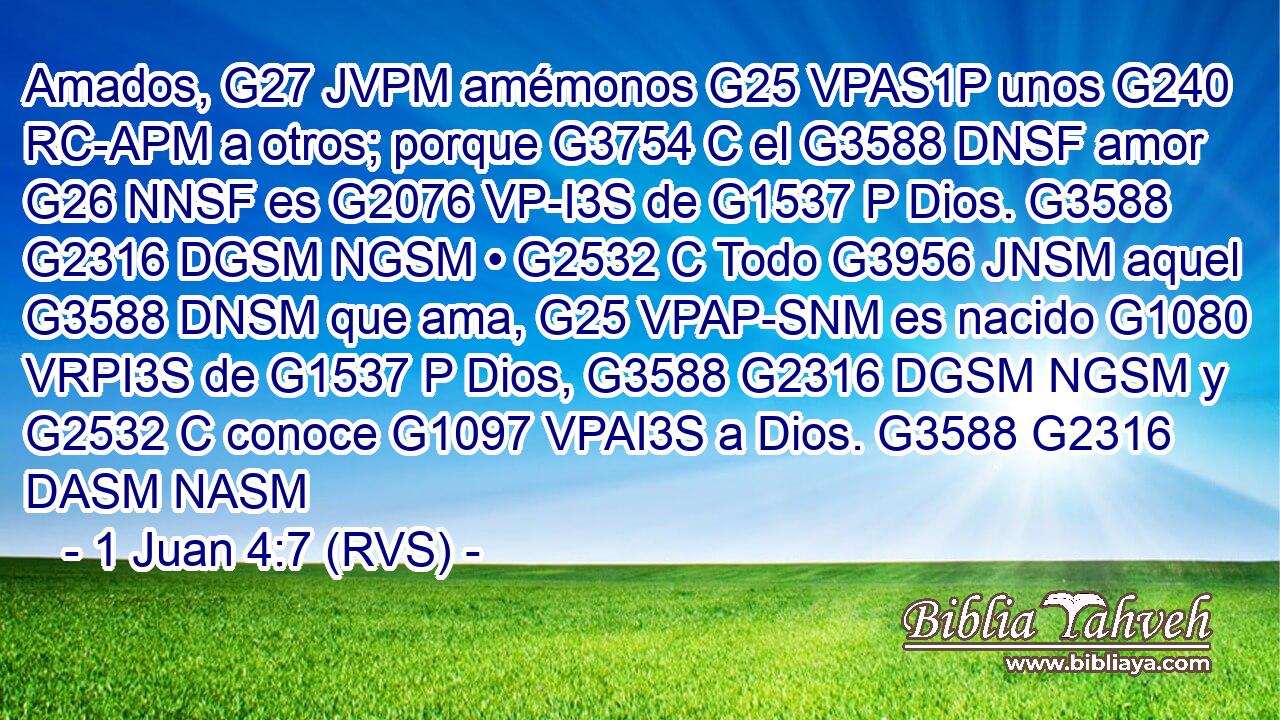 Amados, G27 JVPM amémonos G25 VPAS1P unos G240 RC-APM a otros; porque G3754 C el G3588 DNSF amor G26 NNSF es G2076 VP-I3S de G1537 P Dios. G3588 G2316 DGSM NGSM • G2532 C Todo G3956 JNSM aquel G3588 DNSM que ama, G25 VPAP-SNM es nacido G1080 VRPI3S de G1537 P Dios, G3588 G2316 DGSM NGSM y G2532 C conoce G1097 VPAI3S a Dios. G3588 G2316 DASM NASM 
