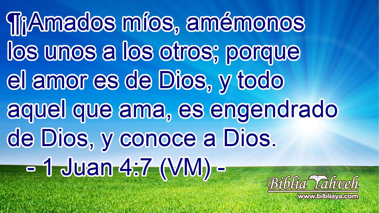  ¶¡Amados míos, amémonos los unos a los otros; porque el amor es de Dios, y todo aquel que ama, es engendrado de Dios, y conoce a Dios. 