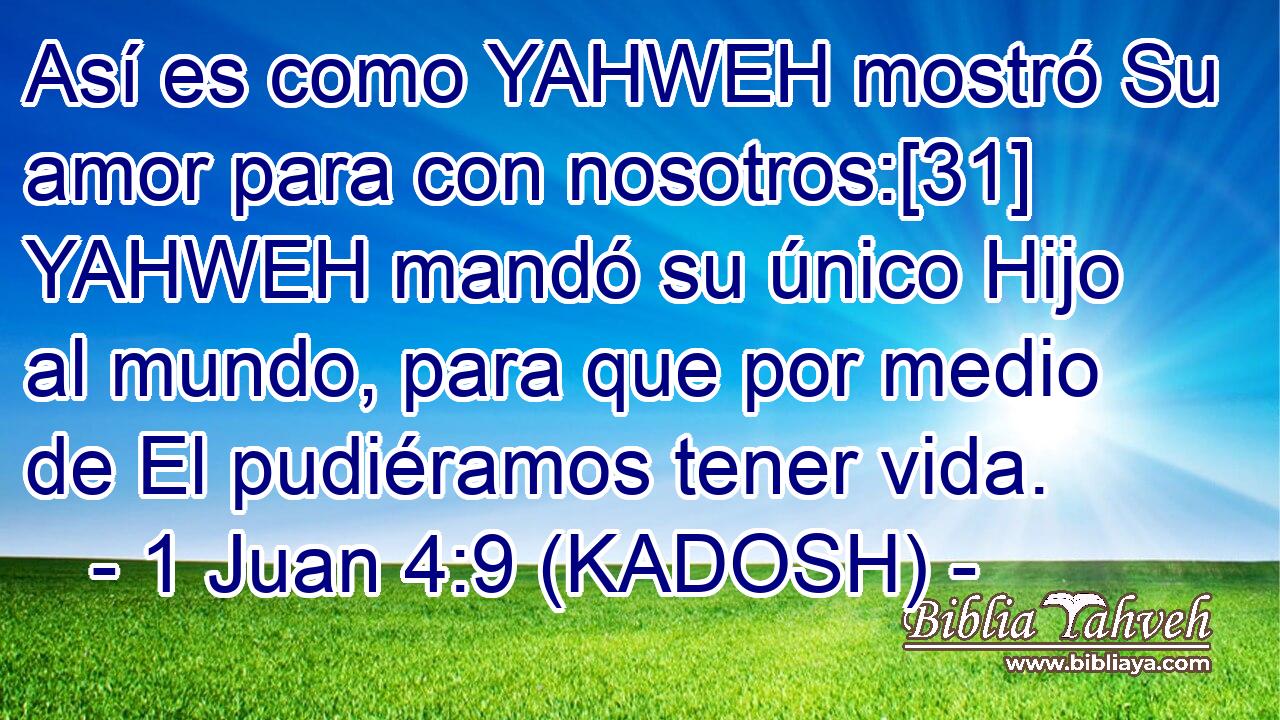  Así es como YAHWEH mostró Su amor para con nosotros:[31] YAHWEH mandó su único Hijo al mundo, para que por medio de El pudiéramos tener vida. 