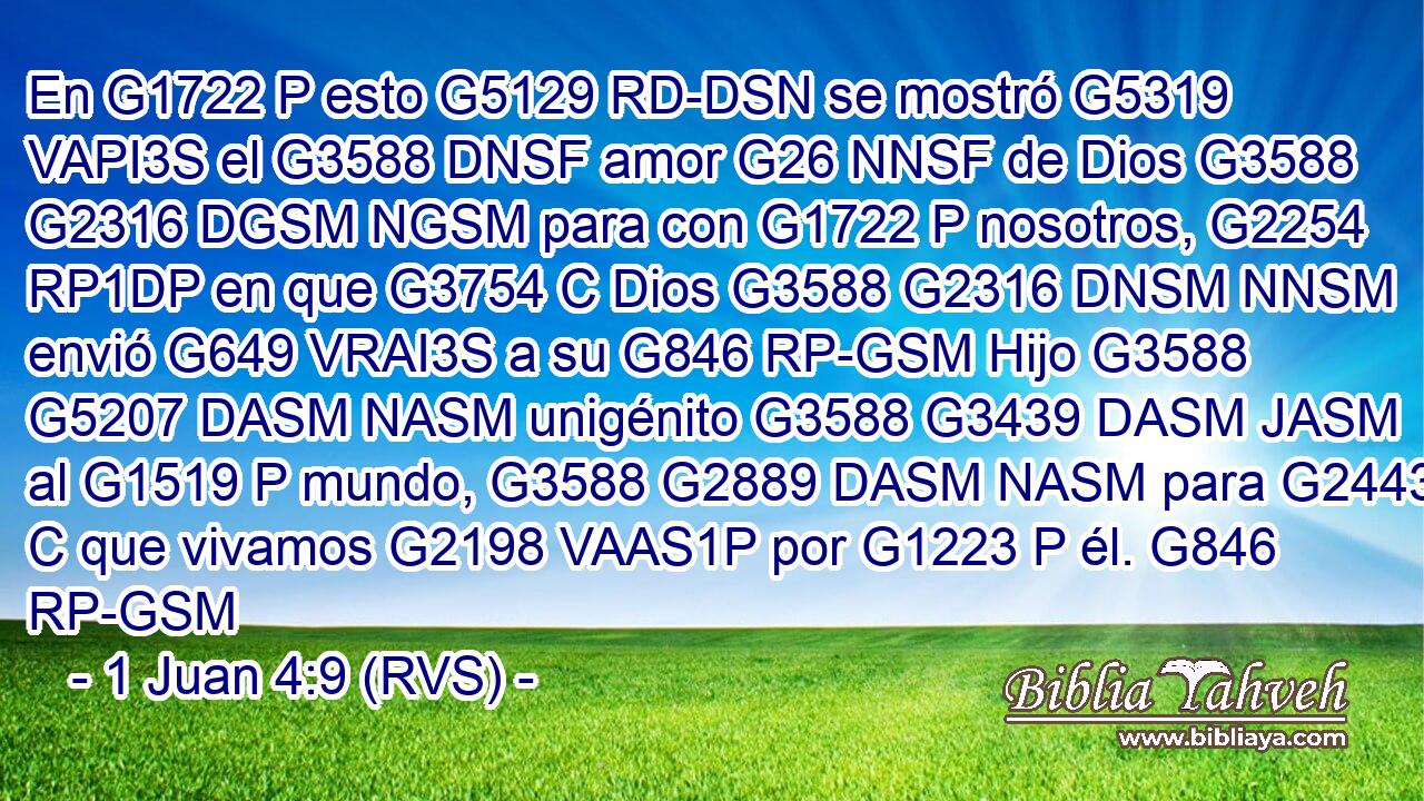 En G1722 P esto G5129 RD-DSN se mostró G5319 VAPI3S el G3588 DNSF amor G26 NNSF de Dios G3588 G2316 DGSM NGSM para con G1722 P nosotros, G2254 RP1DP en que G3754 C Dios G3588 G2316 DNSM NNSM envió G649 VRAI3S a su G846 RP-GSM Hijo G3588 G5207 DASM NASM unigénito G3588 G3439 DASM JASM al G1519 P mundo, G3588 G2889 DASM NASM para G2443 C que vivamos G2198 VAAS1P por G1223 P él. G846 RP-GSM 
