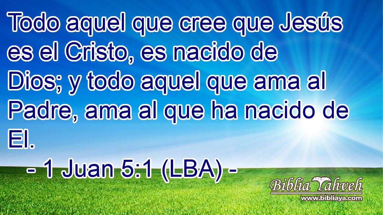 Todo aquel que cree que Jesús es el Cristo, es nacido de Dios; y todo aquel que ama al Padre, ama al que ha nacido de El.