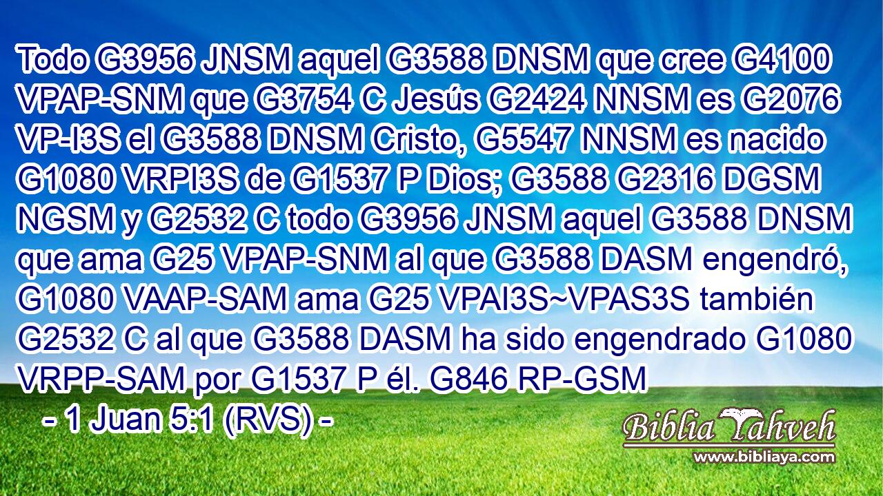 Todo G3956 JNSM aquel G3588 DNSM que cree G4100 VPAP-SNM que G3754 C Jesús G2424 NNSM es G2076 VP-I3S el G3588 DNSM Cristo, G5547 NNSM es nacido G1080 VRPI3S de G1537 P Dios; G3588 G2316 DGSM NGSM y G2532 C todo G3956 JNSM aquel G3588 DNSM que ama G25 VPAP-SNM al que G3588 DASM engendró, G1080 VAAP-SAM ama G25 VPAI3S~VPAS3S también G2532 C al que G3588 DASM ha sido engendrado G1080 VRPP-SAM por G1537 P él. G846 RP-GSM 
