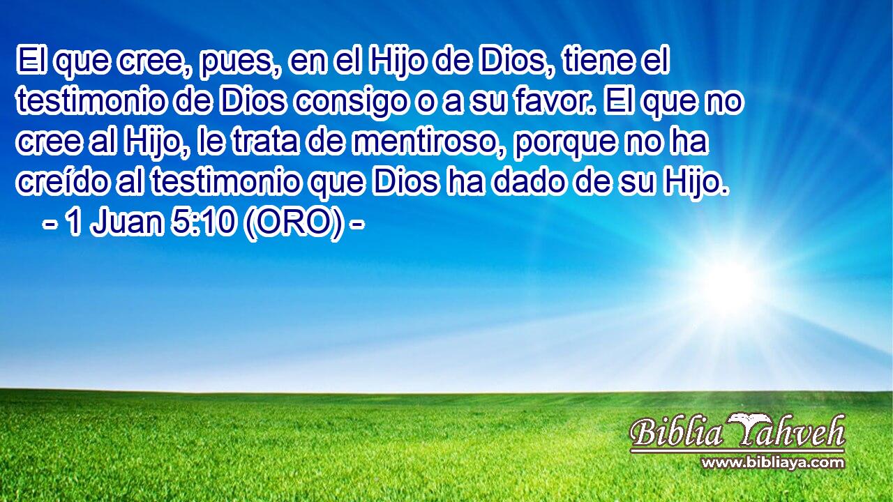  El que cree, pues, en el Hijo de Dios, tiene el testimonio de Dios consigo o a su favor. El que no cree al Hijo, le trata de mentiroso, porque no ha creído al testimonio que Dios ha dado de su Hijo. 