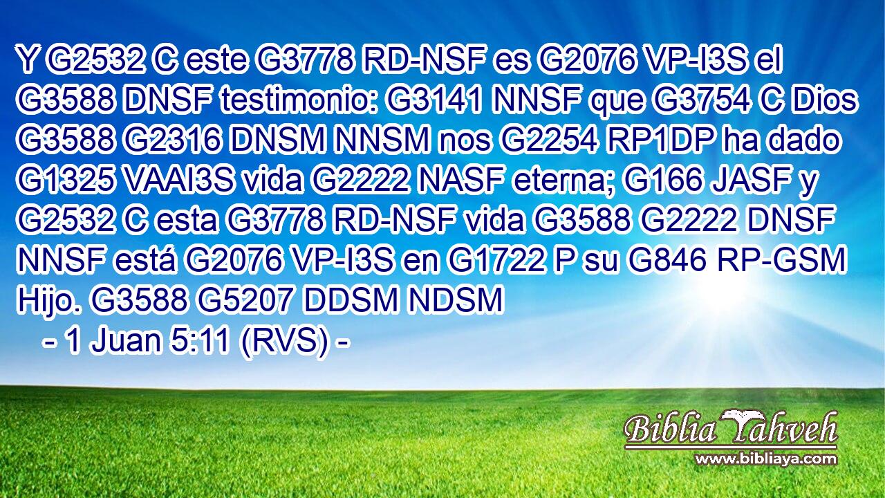 Y G2532 C este G3778 RD-NSF es G2076 VP-I3S el G3588 DNSF testimonio: G3141 NNSF que G3754 C Dios G3588 G2316 DNSM NNSM nos G2254 RP1DP ha dado G1325 VAAI3S vida G2222 NASF eterna; G166 JASF y G2532 C esta G3778 RD-NSF vida G3588 G2222 DNSF NNSF está G2076 VP-I3S en G1722 P su G846 RP-GSM Hijo. G3588 G5207 DDSM NDSM 