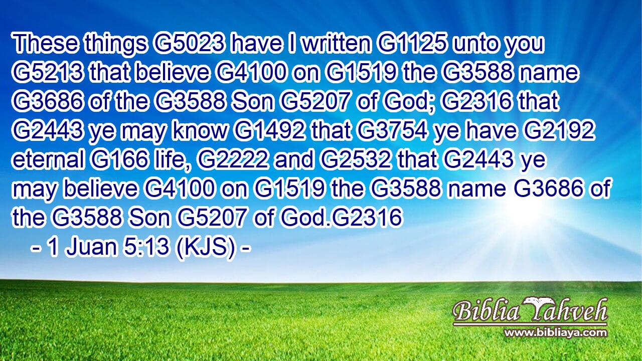 These things G5023 have I written G1125 unto you G5213 that believe G4100 on G1519 the G3588 name G3686 of the G3588 Son G5207 of God; G2316 that G2443 ye may know G1492 that G3754 ye have G2192 eternal G166 life, G2222 and G2532 that G2443 ye may believe G4100 on G1519 the G3588 name G3686 of the G3588 Son G5207 of God.G2316