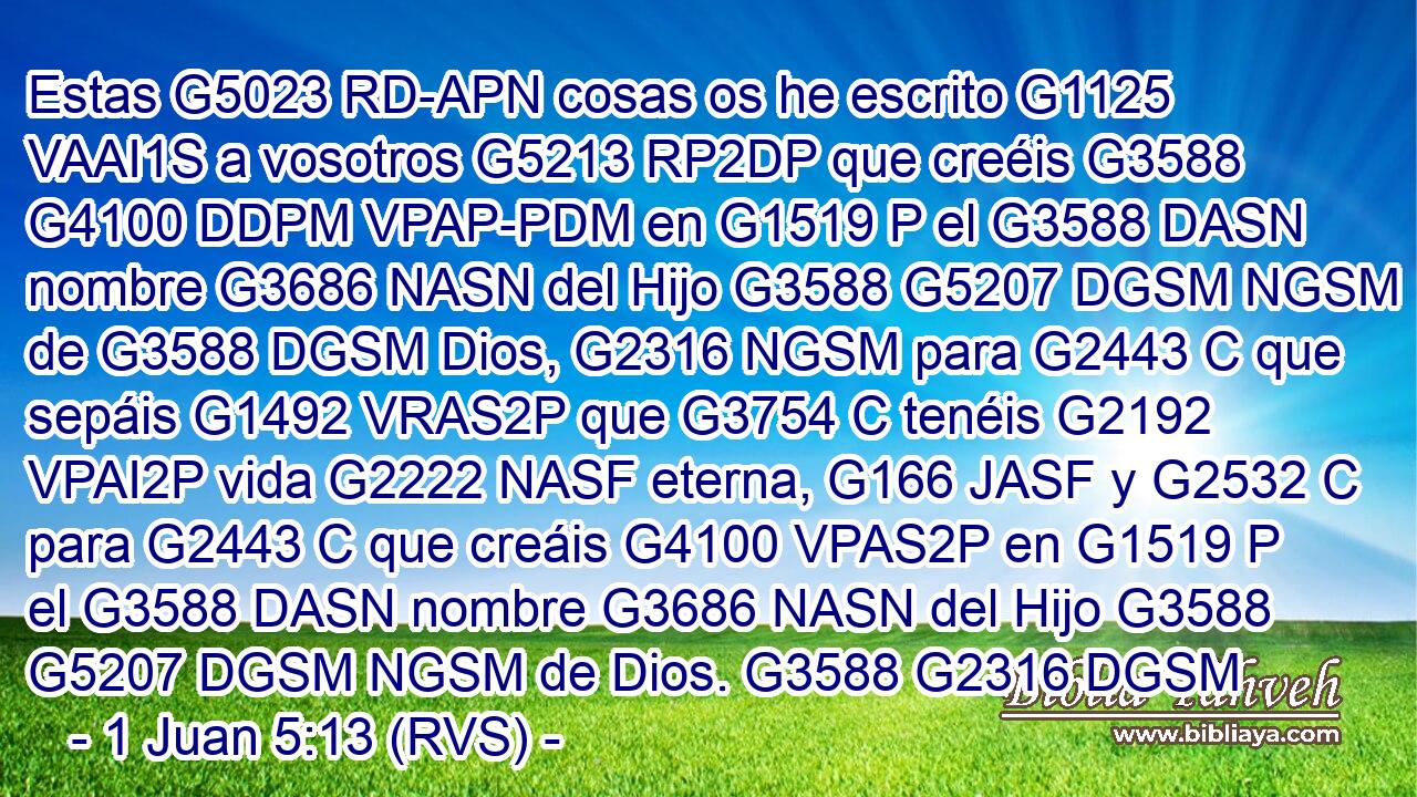 Estas G5023 RD-APN cosas os he escrito G1125 VAAI1S a vosotros G5213 RP2DP que creéis G3588 G4100 DDPM VPAP-PDM en G1519 P el G3588 DASN nombre G3686 NASN del Hijo G3588 G5207 DGSM NGSM de G3588 DGSM Dios, G2316 NGSM para G2443 C que sepáis G1492 VRAS2P que G3754 C tenéis G2192 VPAI2P vida G2222 NASF eterna, G166 JASF y G2532 C para G2443 C que creáis G4100 VPAS2P en G1519 P el G3588 DASN nombre G3686 NASN del Hijo G3588 G5207 DGSM NGSM de Dios. G3588 G2316 DGSM