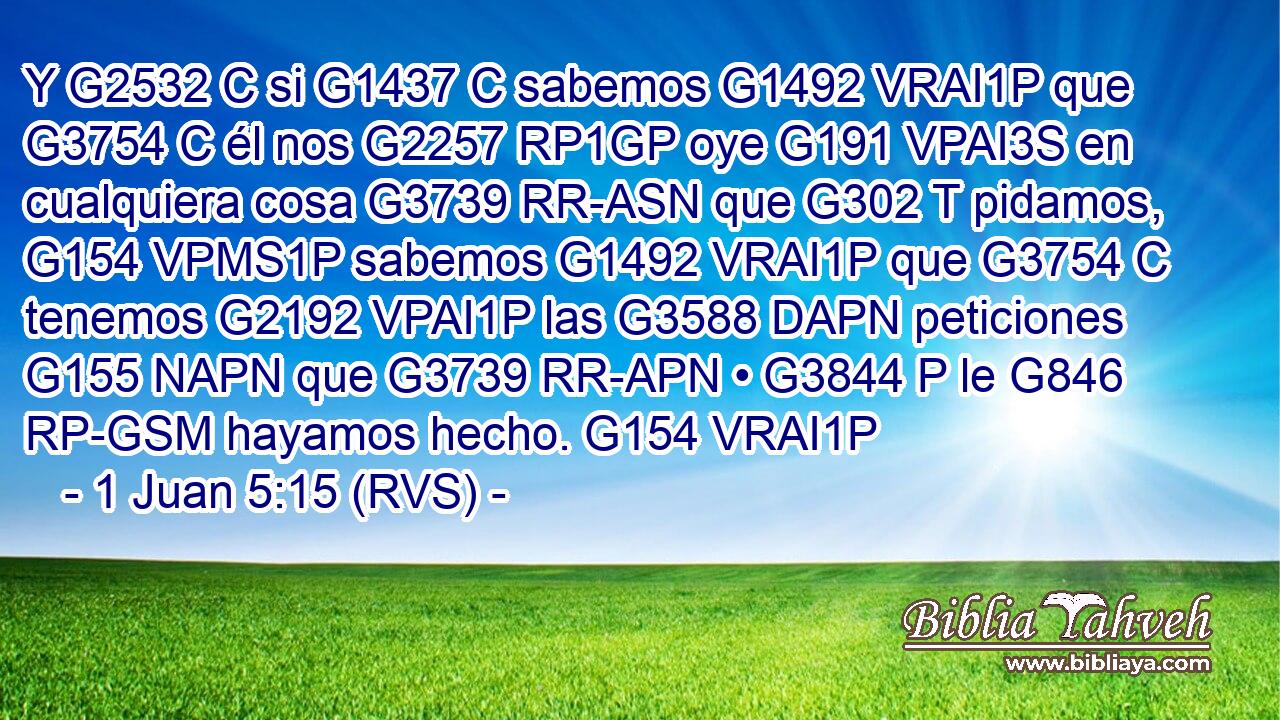Y G2532 C si G1437 C sabemos G1492 VRAI1P que G3754 C él nos G2257 RP1GP oye G191 VPAI3S en cualquiera cosa G3739 RR-ASN que G302 T pidamos, G154 VPMS1P sabemos G1492 VRAI1P que G3754 C tenemos G2192 VPAI1P las G3588 DAPN peticiones G155 NAPN que G3739 RR-APN • G3844 P le G846 RP-GSM hayamos hecho. G154 VRAI1P 