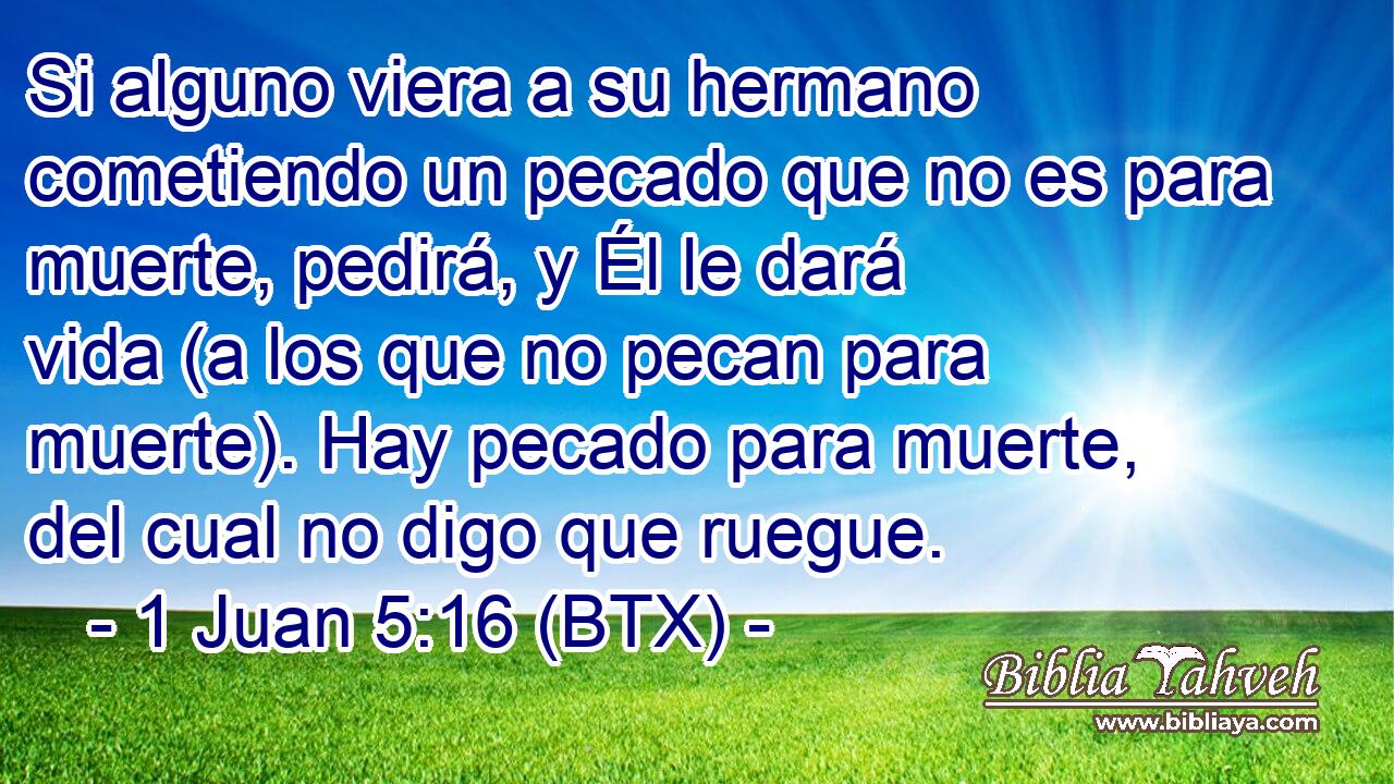 Si alguno viera a su hermano cometiendo un pecado que no es para muerte, pedirá, y Él le dará vida (a los que no pecan para muerte). Hay pecado para muerte, del cual no digo que ruegue.