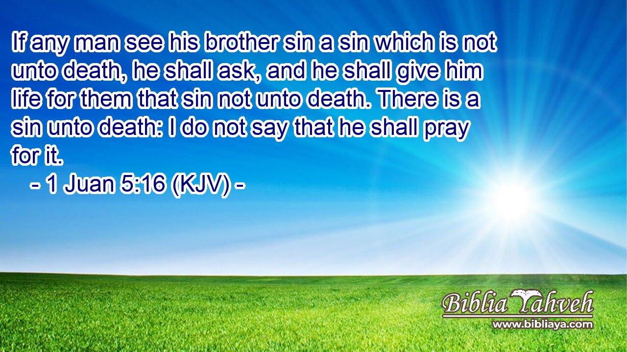 If any man see his brother sin a sin which is not unto death, he shall ask, and he shall give him life for them that sin not unto death. There is a sin unto death: I do not say that he shall pray for it.