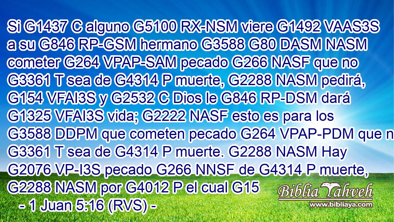 Si G1437 C alguno G5100 RX-NSM viere G1492 VAAS3S a su G846 RP-GSM hermano G3588 G80 DASM NASM cometer G264 VPAP-SAM pecado G266 NASF que no G3361 T sea de G4314 P muerte, G2288 NASM pedirá, G154 VFAI3S y G2532 C Dios le G846 RP-DSM dará G1325 VFAI3S vida; G2222 NASF esto es para los G3588 DDPM que cometen pecado G264 VPAP-PDM que no G3361 T sea de G4314 P muerte. G2288 NASM Hay G2076 VP-I3S pecado G266 NNSF de G4314 P muerte, G2288 NASM por G4012 P el cual G15