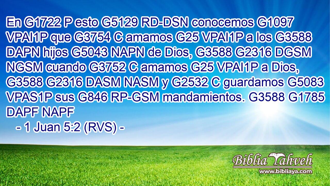 En G1722 P esto G5129 RD-DSN conocemos G1097 VPAI1P que G3754 C amamos G25 VPAI1P a los G3588 DAPN hijos G5043 NAPN de Dios, G3588 G2316 DGSM NGSM cuando G3752 C amamos G25 VPAI1P a Dios, G3588 G2316 DASM NASM y G2532 C guardamos G5083 VPAS1P sus G846 RP-GSM mandamientos. G3588 G1785 DAPF NAPF 