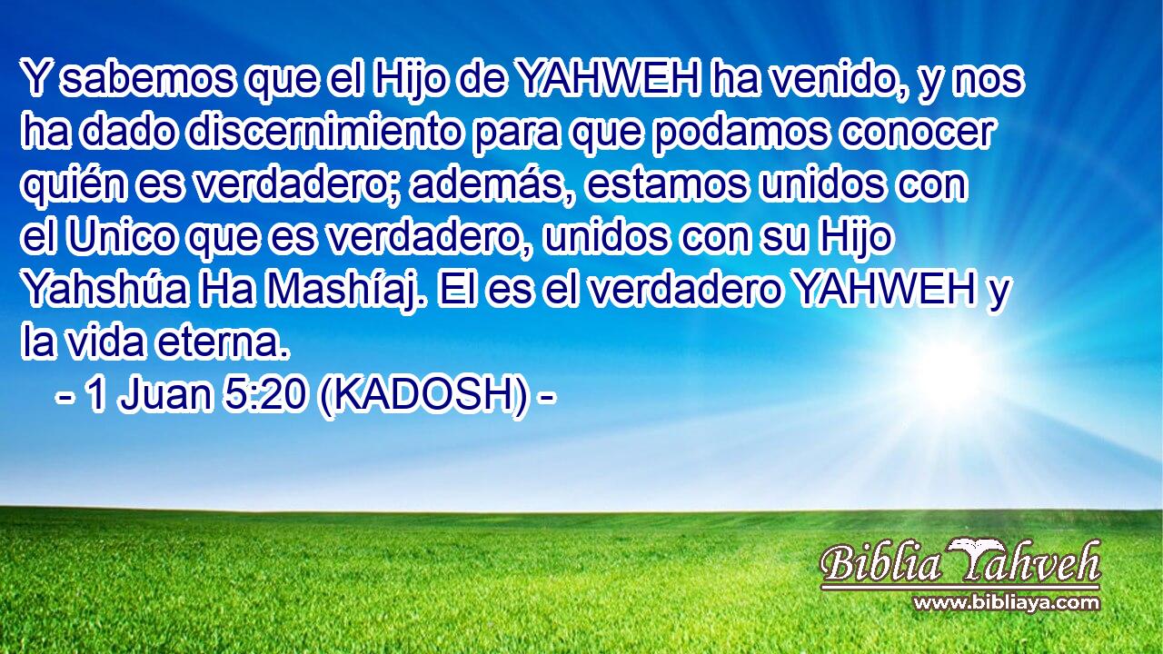  Y sabemos que el Hijo de YAHWEH ha venido, y nos ha dado discernimiento para que podamos conocer quién es verdadero; además, estamos unidos con el Unico que es verdadero, unidos con su Hijo Yahshúa Ha Mashíaj. El es el verdadero YAHWEH y la vida eterna. 