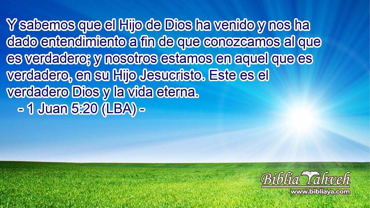 Y sabemos que el Hijo de Dios ha venido y nos ha dado entendimiento a fin de que conozcamos al que es verdadero; y nosotros estamos en aquel que es verdadero, en su Hijo Jesucristo. Este es el verdadero Dios y la vida eterna.