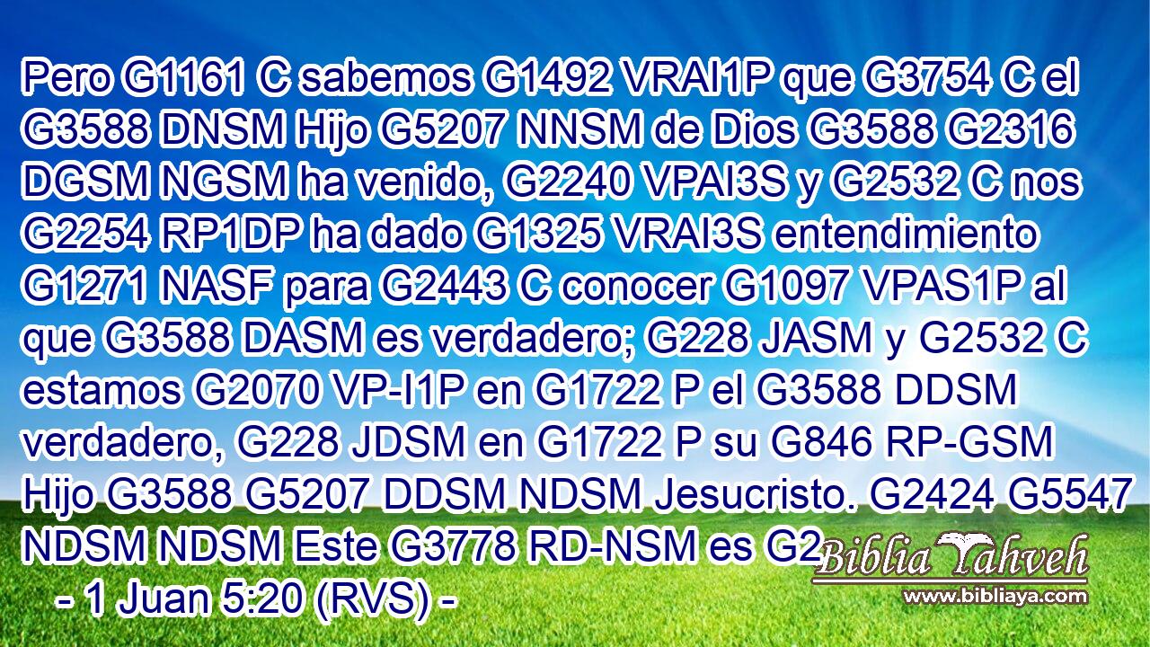 Pero G1161 C sabemos G1492 VRAI1P que G3754 C el G3588 DNSM Hijo G5207 NNSM de Dios G3588 G2316 DGSM NGSM ha venido, G2240 VPAI3S y G2532 C nos G2254 RP1DP ha dado G1325 VRAI3S entendimiento G1271 NASF para G2443 C conocer G1097 VPAS1P al que G3588 DASM es verdadero; G228 JASM y G2532 C estamos G2070 VP-I1P en G1722 P el G3588 DDSM verdadero, G228 JDSM en G1722 P su G846 RP-GSM Hijo G3588 G5207 DDSM NDSM Jesucristo. G2424 G5547 NDSM NDSM Este G3778 RD-NSM es G2
