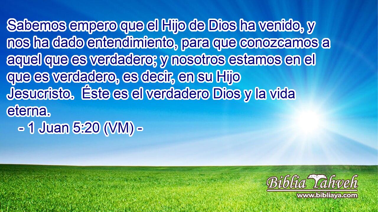  Sabemos empero que el Hijo de Dios ha venido, y nos ha dado entendimiento, para que conozcamos a aquel que es verdadero; y nosotros estamos en el que es verdadero, es decir, en su Hijo Jesucristo.  Éste es el verdadero Dios y la vida eterna. 