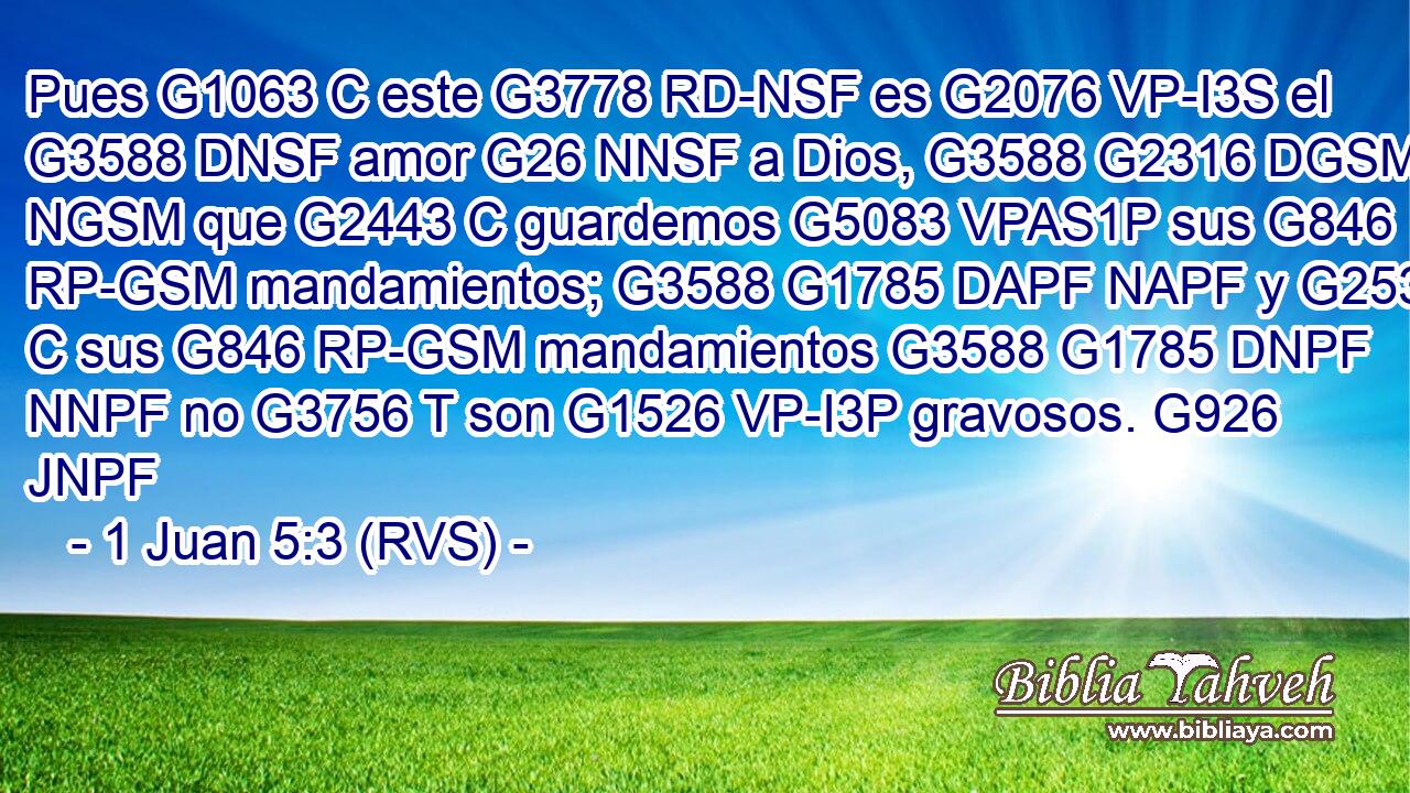 Pues G1063 C este G3778 RD-NSF es G2076 VP-I3S el G3588 DNSF amor G26 NNSF a Dios, G3588 G2316 DGSM NGSM que G2443 C guardemos G5083 VPAS1P sus G846 RP-GSM mandamientos; G3588 G1785 DAPF NAPF y G2532 C sus G846 RP-GSM mandamientos G3588 G1785 DNPF NNPF no G3756 T son G1526 VP-I3P gravosos. G926 JNPF 