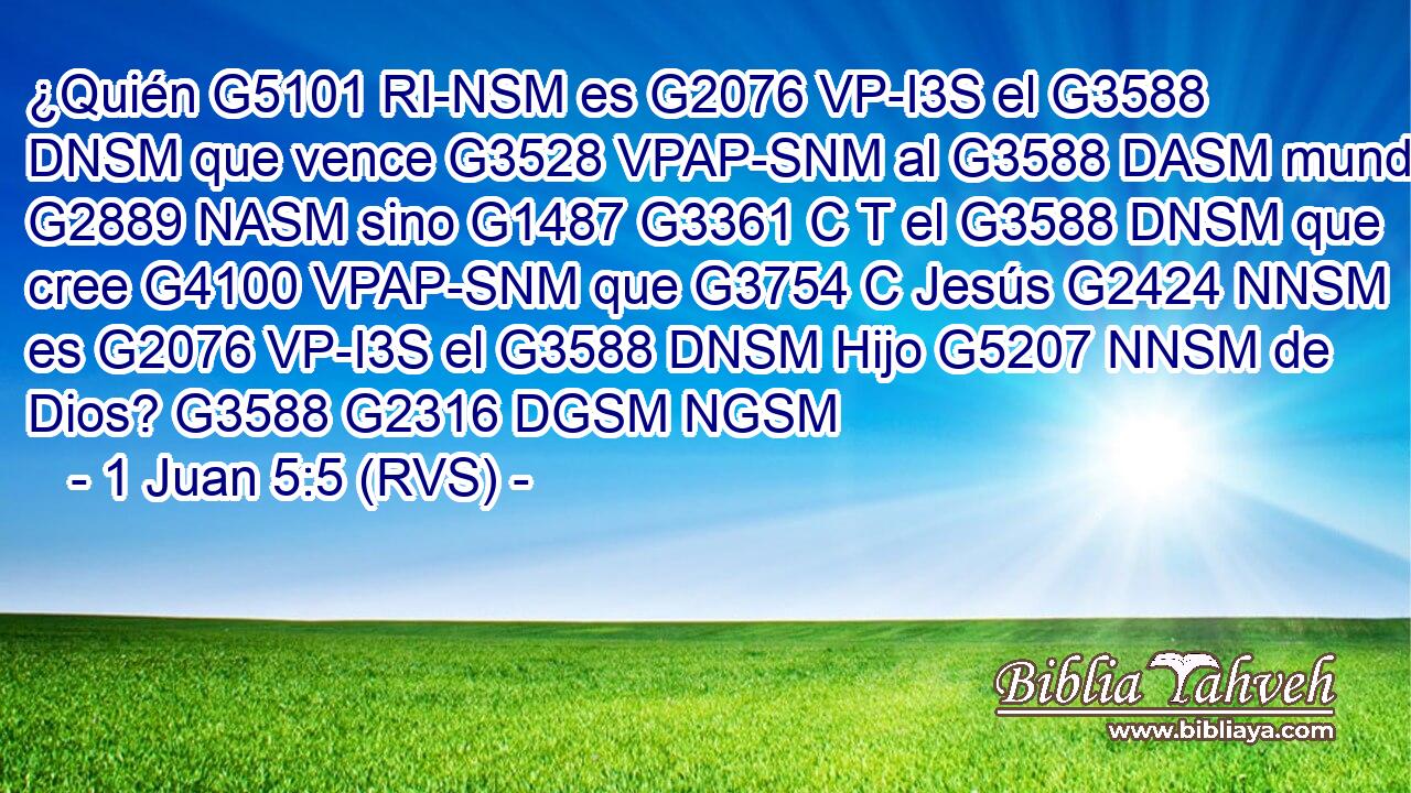¿Quién G5101 RI-NSM es G2076 VP-I3S el G3588 DNSM que vence G3528 VPAP-SNM al G3588 DASM mundo, G2889 NASM sino G1487 G3361 C T el G3588 DNSM que cree G4100 VPAP-SNM que G3754 C Jesús G2424 NNSM es G2076 VP-I3S el G3588 DNSM Hijo G5207 NNSM de Dios? G3588 G2316 DGSM NGSM 