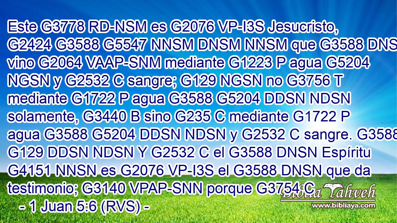 Este G3778 RD-NSM es G2076 VP-I3S Jesucristo, G2424 G3588 G5547 NNSM DNSM NNSM que G3588 DNSM vino G2064 VAAP-SNM mediante G1223 P agua G5204 NGSN y G2532 C sangre; G129 NGSN no G3756 T mediante G1722 P agua G3588 G5204 DDSN NDSN solamente, G3440 B sino G235 C mediante G1722 P agua G3588 G5204 DDSN NDSN y G2532 C sangre. G3588 G129 DDSN NDSN Y G2532 C el G3588 DNSN Espíritu G4151 NNSN es G2076 VP-I3S el G3588 DNSN que da testimonio; G3140 VPAP-SNN porque G3754 C