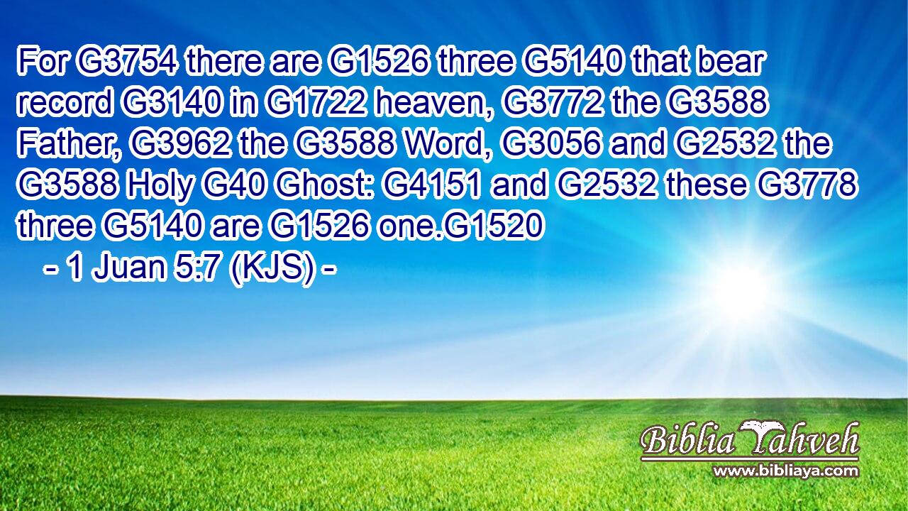 For G3754 there are G1526 three G5140 that bear record G3140 in G1722 heaven, G3772 the G3588 Father, G3962 the G3588 Word, G3056 and G2532 the G3588 Holy G40 Ghost: G4151 and G2532 these G3778 three G5140 are G1526 one.G1520