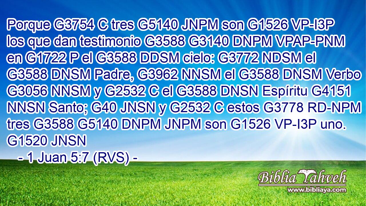Porque G3754 C tres G5140 JNPM son G1526 VP-I3P los que dan testimonio G3588 G3140 DNPM VPAP-PNM en G1722 P el G3588 DDSM cielo: G3772 NDSM el G3588 DNSM Padre, G3962 NNSM el G3588 DNSM Verbo G3056 NNSM y G2532 C el G3588 DNSN Espíritu G4151 NNSN Santo; G40 JNSN y G2532 C estos G3778 RD-NPM tres G3588 G5140 DNPM JNPM son G1526 VP-I3P uno. G1520 JNSN 
