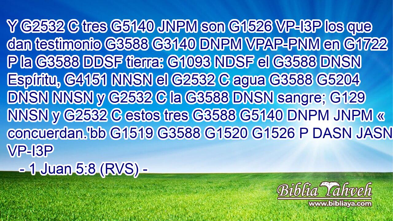Y G2532 C tres G5140 JNPM son G1526 VP-I3P los que dan testimonio G3588 G3140 DNPM VPAP-PNM en G1722 P la G3588 DDSF tierra: G1093 NDSF el G3588 DNSN Espíritu, G4151 NNSN el G2532 C agua G3588 G5204 DNSN NNSN y G2532 C la G3588 DNSN sangre; G129 NNSN y G2532 C estos tres G3588 G5140 DNPM JNPM « concuerdan.'bb G1519 G3588 G1520 G1526 P DASN JASN VP-I3P 