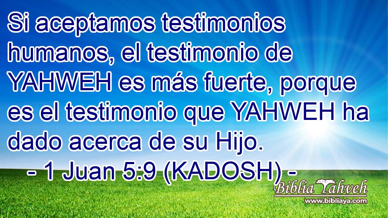  Si aceptamos testimonios humanos, el testimonio de YAHWEH es más fuerte, porque es el testimonio que YAHWEH ha dado acerca de su Hijo. 