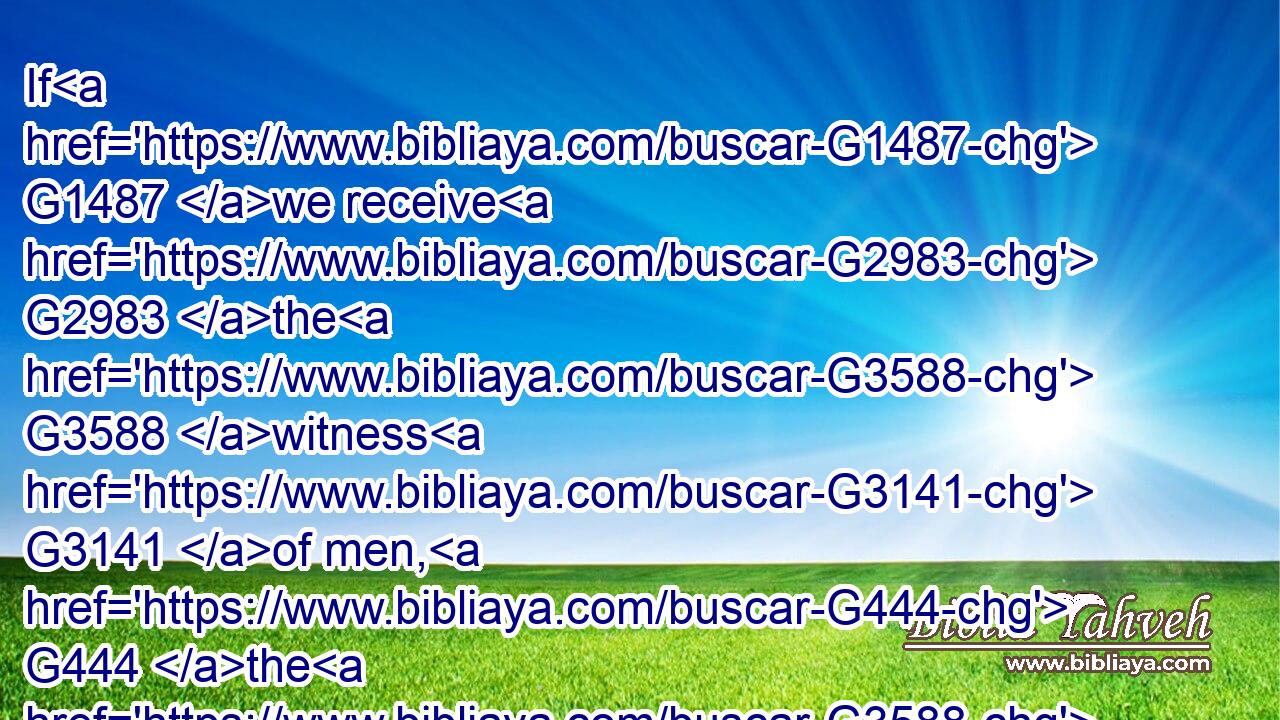 If G1487 we receive G2983 the G3588 witness G3141 of men, G444 the G3588 witness G3141 of God G2316 is G2076 greater: G3187 for G3754 this G3778 is G2076 the G3588 witness G3141 of God G2316 which G3739 he hath testified G3140 of G4012 his G848 Son.G5207