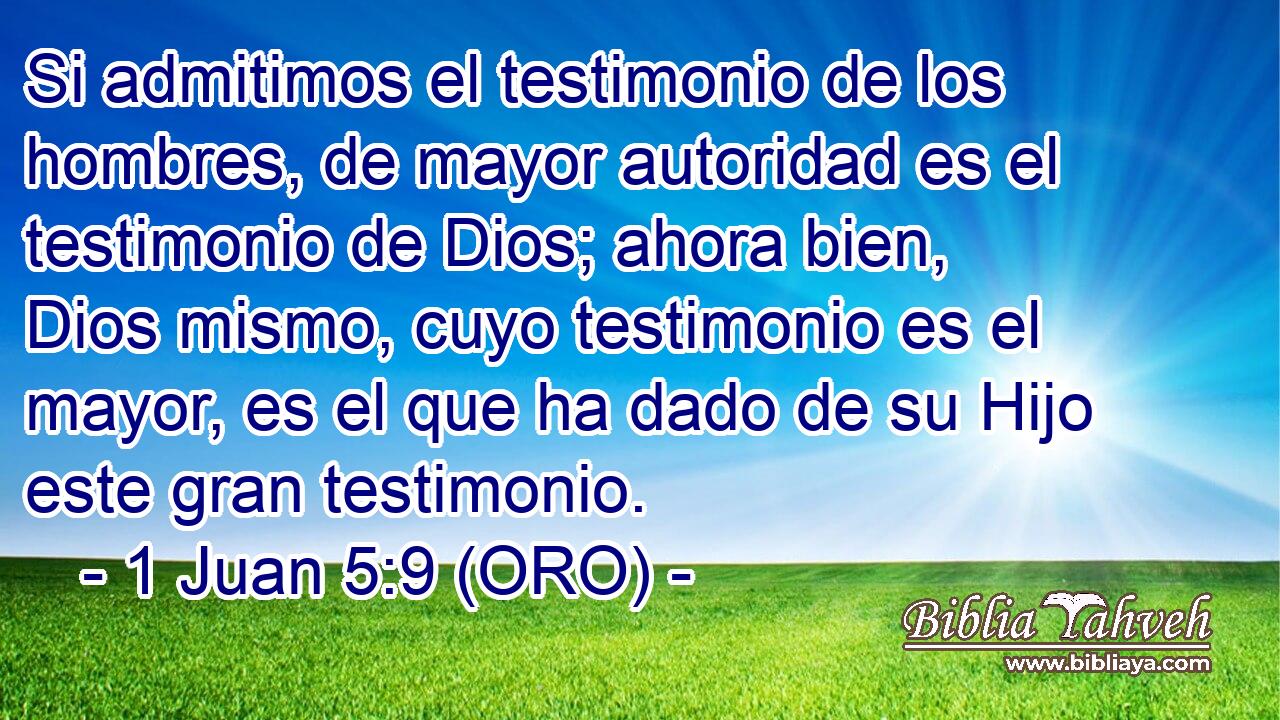  Si admitimos el testimonio de los hombres, de mayor autoridad es el testimonio de Dios; ahora bien, Dios mismo, cuyo testimonio es el mayor, es el que ha dado de su Hijo este gran testimonio. 