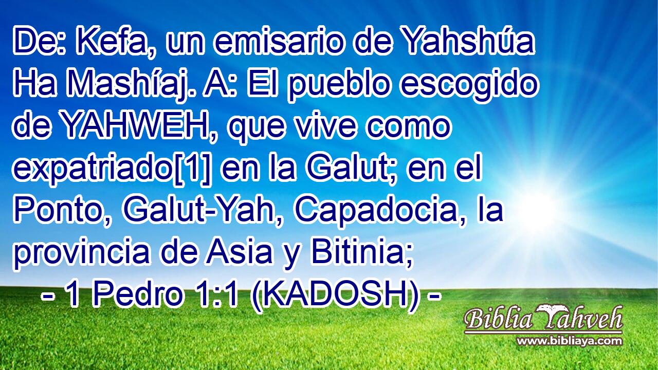  De: Kefa, un emisario de Yahshúa Ha Mashíaj. A: El pueblo escogido de YAHWEH, que vive como expatriado[1] en la Galut; en el Ponto, Galut-Yah, Capadocia, la provincia de Asia y Bitinia; 