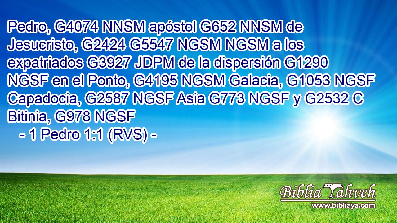 Pedro, G4074 NNSM apóstol G652 NNSM de Jesucristo, G2424 G5547 NGSM NGSM a los expatriados G3927 JDPM de la dispersión G1290 NGSF en el Ponto, G4195 NGSM Galacia, G1053 NGSF Capadocia, G2587 NGSF Asia G773 NGSF y G2532 C Bitinia, G978 NGSF 