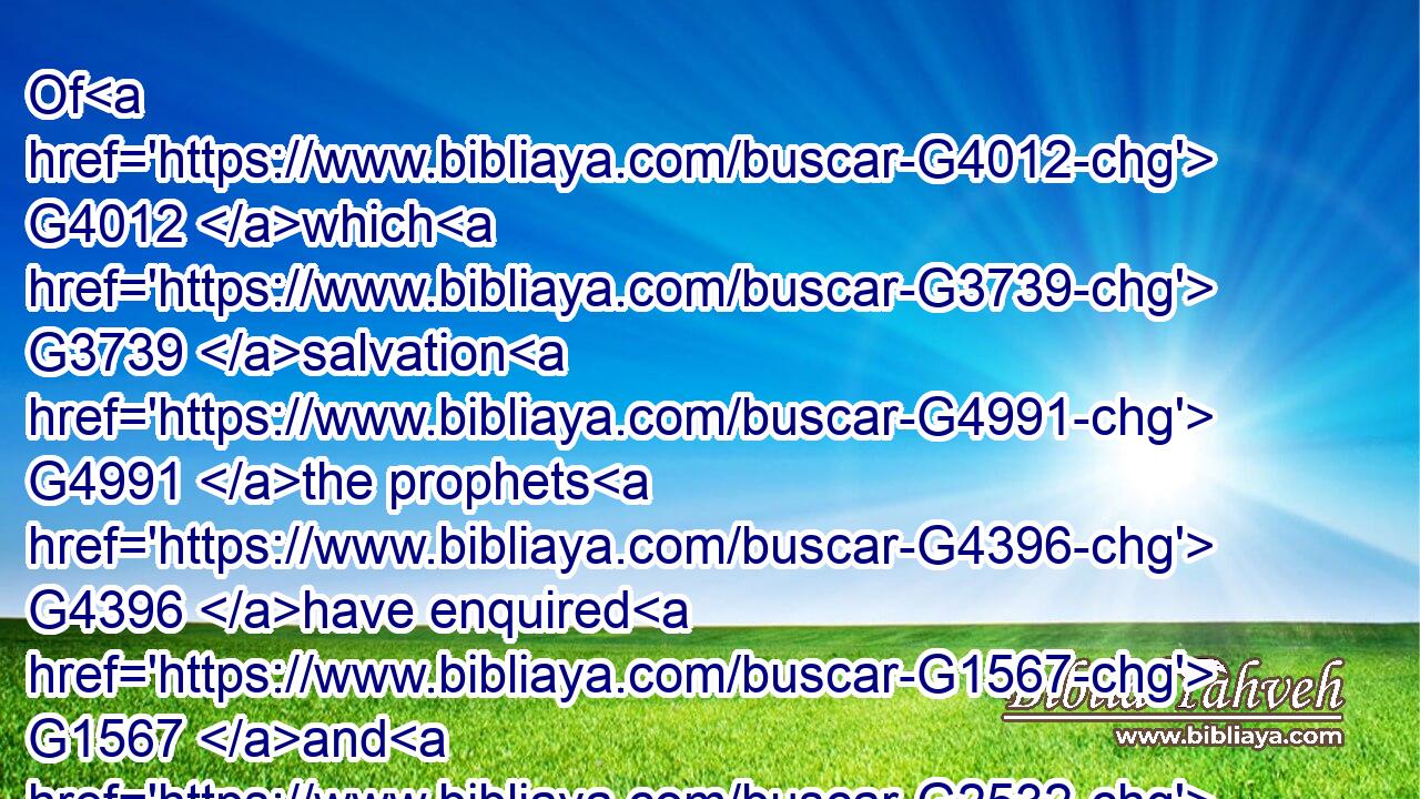 Of G4012 which G3739 salvation G4991 the prophets G4396 have enquired G1567 and G2532 searched diligently, G1830 who prophesied G4395 of G4012 the G3588 grace G5485 that should come unto G1519 you:G5209