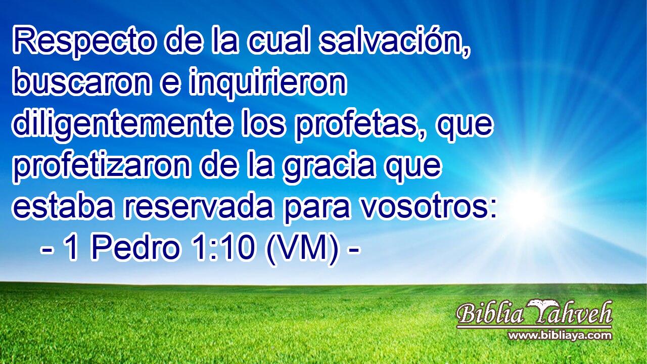  Respecto de la cual salvación, buscaron e inquirieron diligentemente los profetas, que profetizaron de la gracia que estaba reservada para vosotros: 