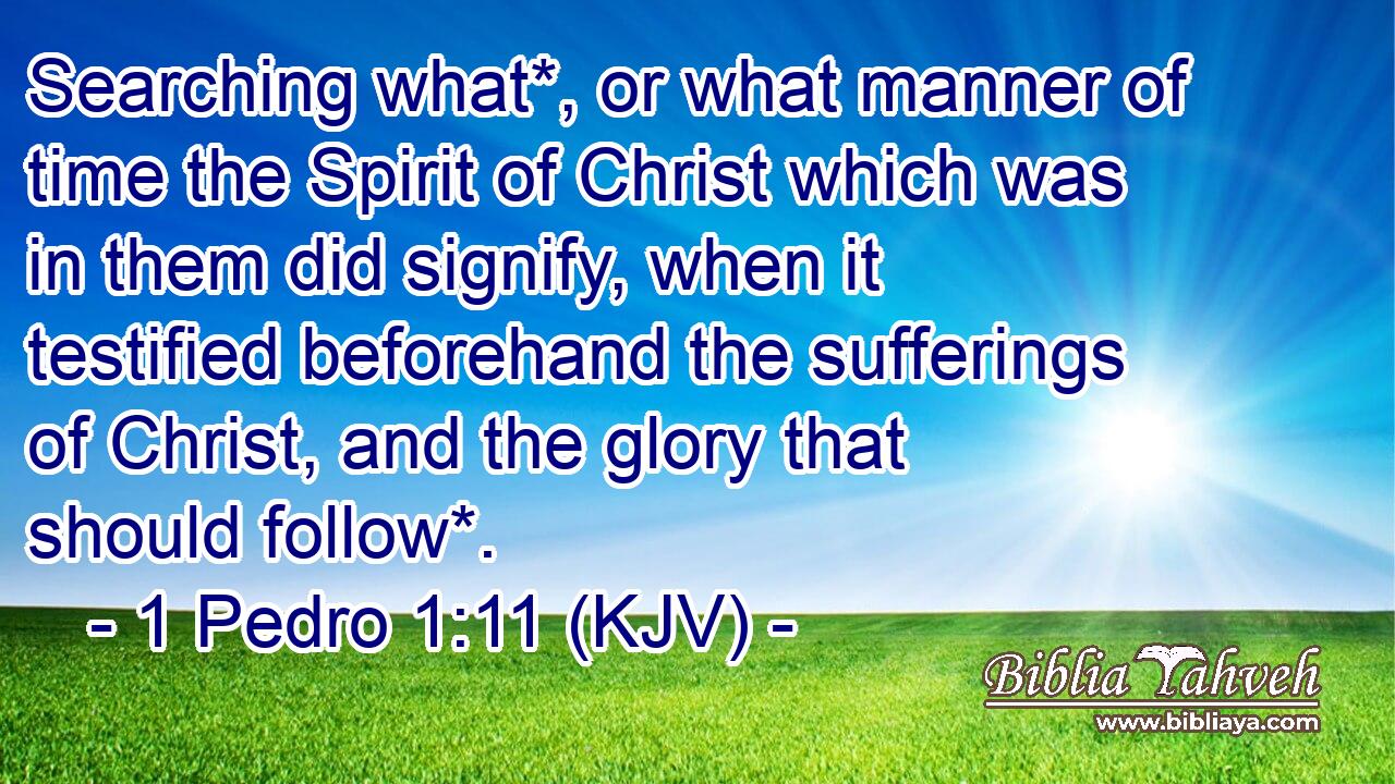 Searching what*, or what manner of time the Spirit of Christ which was in them did signify, when it testified beforehand the sufferings of Christ, and the glory that should follow*.