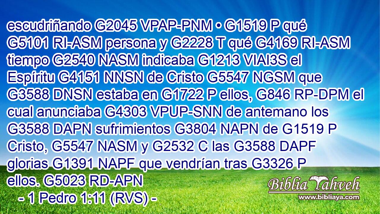 escudriñando G2045 VPAP-PNM • G1519 P qué G5101 RI-ASM persona y G2228 T qué G4169 RI-ASM tiempo G2540 NASM indicaba G1213 VIAI3S el Espíritu G4151 NNSN de Cristo G5547 NGSM que G3588 DNSN estaba en G1722 P ellos, G846 RP-DPM el cual anunciaba G4303 VPUP-SNN de antemano los G3588 DAPN sufrimientos G3804 NAPN de G1519 P Cristo, G5547 NASM y G2532 C las G3588 DAPF glorias G1391 NAPF que vendrían tras G3326 P ellos. G5023 RD-APN 