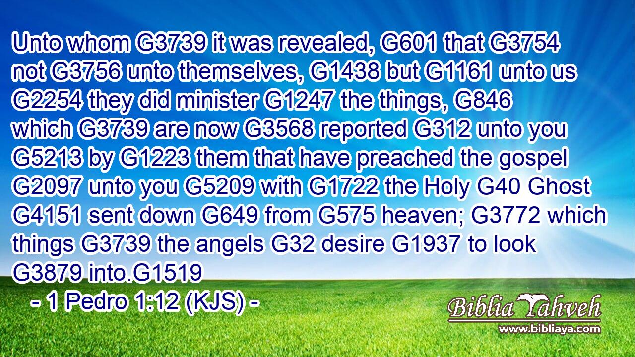 Unto whom G3739 it was revealed, G601 that G3754 not G3756 unto themselves, G1438 but G1161 unto us G2254 they did minister G1247 the things, G846 which G3739 are now G3568 reported G312 unto you G5213 by G1223 them that have preached the gospel G2097 unto you G5209 with G1722 the Holy G40 Ghost G4151 sent down G649 from G575 heaven; G3772 which things G3739 the angels G32 desire G1937 to look G3879 into.G1519