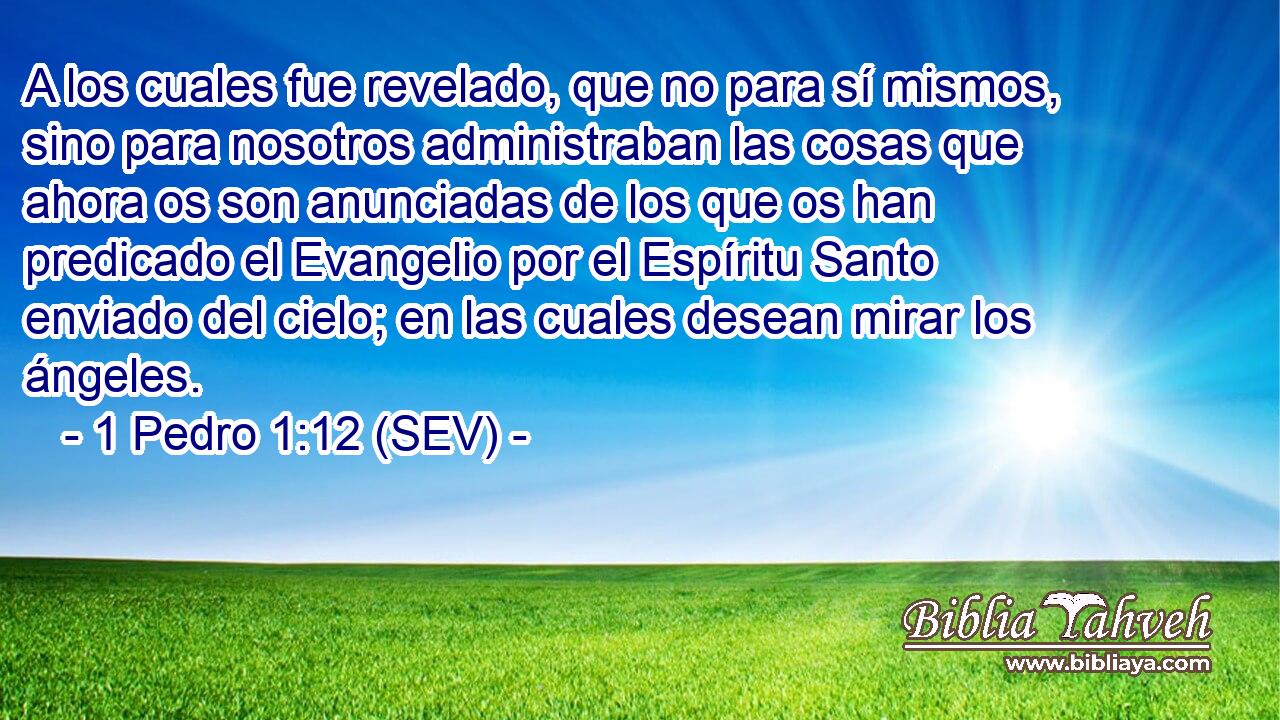 A los cuales fue revelado, que no para sí mismos, sino para nosotros administraban las cosas que ahora os son anunciadas de los que os han predicado el Evangelio por el Espíritu Santo enviado del cielo; en las cuales desean mirar los ángeles.