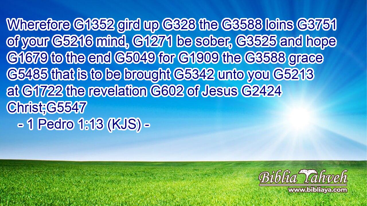 Wherefore G1352 gird up G328 the G3588 loins G3751 of your G5216 mind, G1271 be sober, G3525 and hope G1679 to the end G5049 for G1909 the G3588 grace G5485 that is to be brought G5342 unto you G5213 at G1722 the revelation G602 of Jesus G2424 Christ;G5547