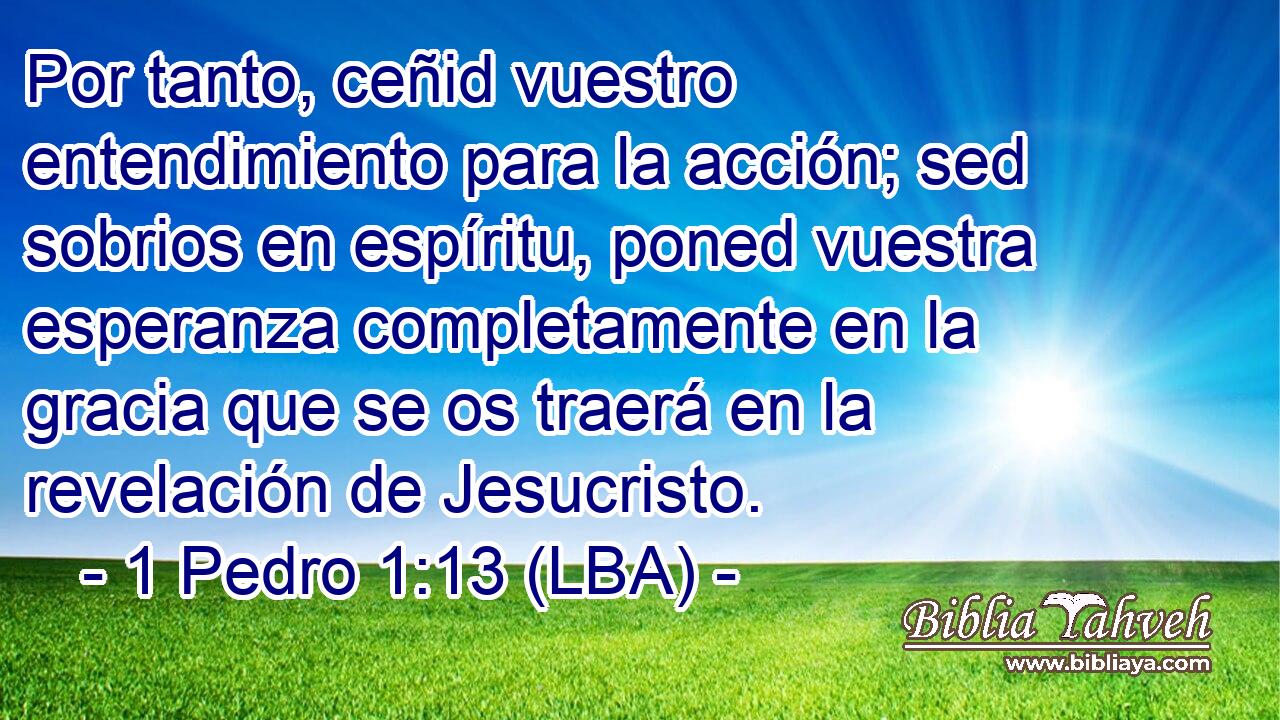 Por tanto, ceñid vuestro entendimiento para la acción; sed sobrios en espíritu, poned vuestra esperanza completamente en la gracia que se os traerá en la revelación de Jesucristo.