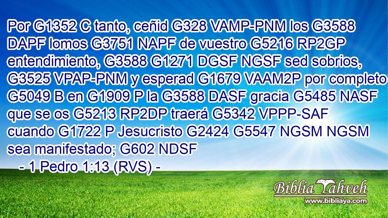 Por G1352 C tanto, ceñid G328 VAMP-PNM los G3588 DAPF lomos G3751 NAPF de vuestro G5216 RP2GP entendimiento, G3588 G1271 DGSF NGSF sed sobrios, G3525 VPAP-PNM y esperad G1679 VAAM2P por completo G5049 B en G1909 P la G3588 DASF gracia G5485 NASF que se os G5213 RP2DP traerá G5342 VPPP-SAF cuando G1722 P Jesucristo G2424 G5547 NGSM NGSM sea manifestado; G602 NDSF 