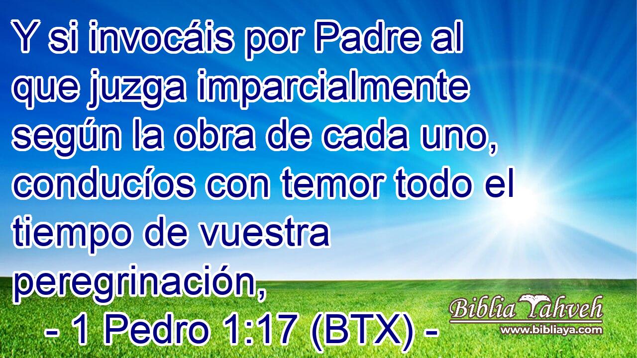 Y si invocáis por Padre al que juzga imparcialmente según la obra de cada uno, conducíos con temor todo el tiempo de vuestra peregrinación,