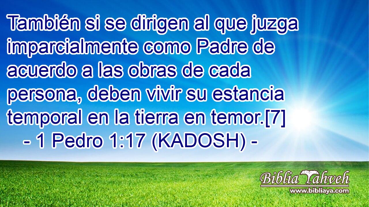 También si se dirigen al que juzga imparcialmente como Padre de acuerdo a las obras de cada persona, deben vivir su estancia temporal en la tierra en temor.[7] 