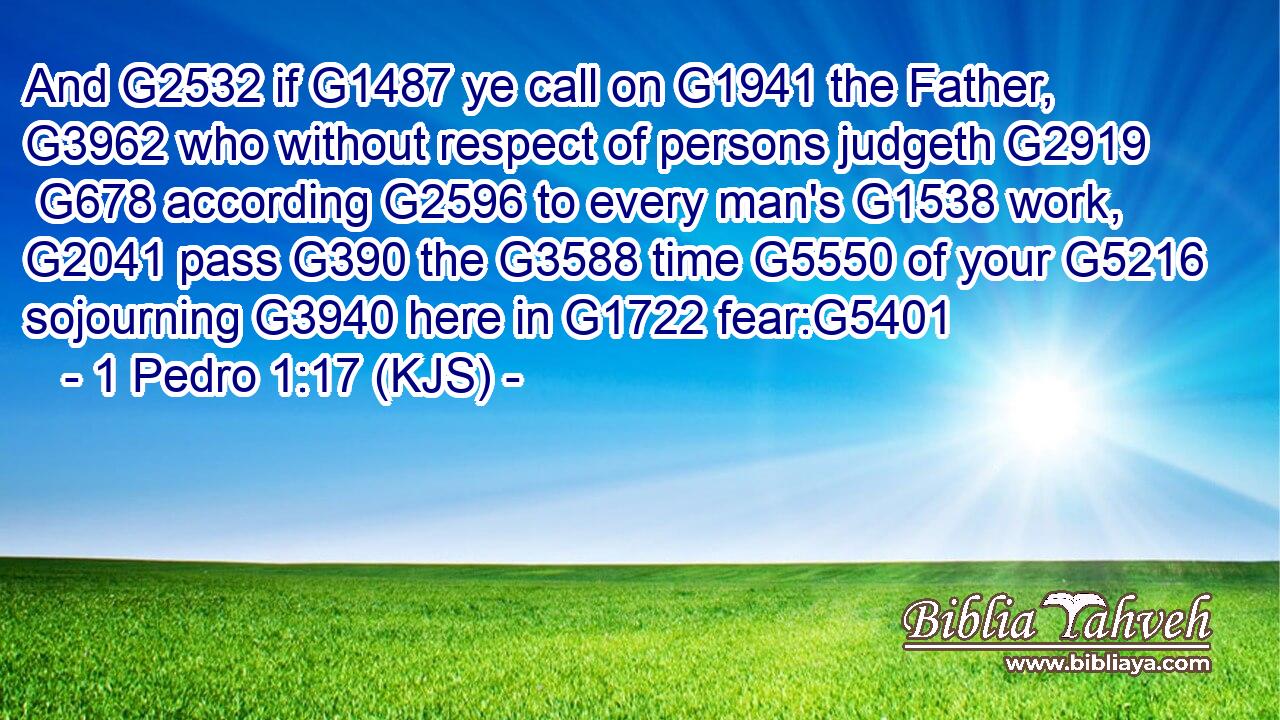 And G2532 if G1487 ye call on G1941 the Father, G3962 who without respect of persons judgeth G2919  G678 according G2596 to every man's G1538 work, G2041 pass G390 the G3588 time G5550 of your G5216 sojourning G3940 here in G1722 fear:G5401