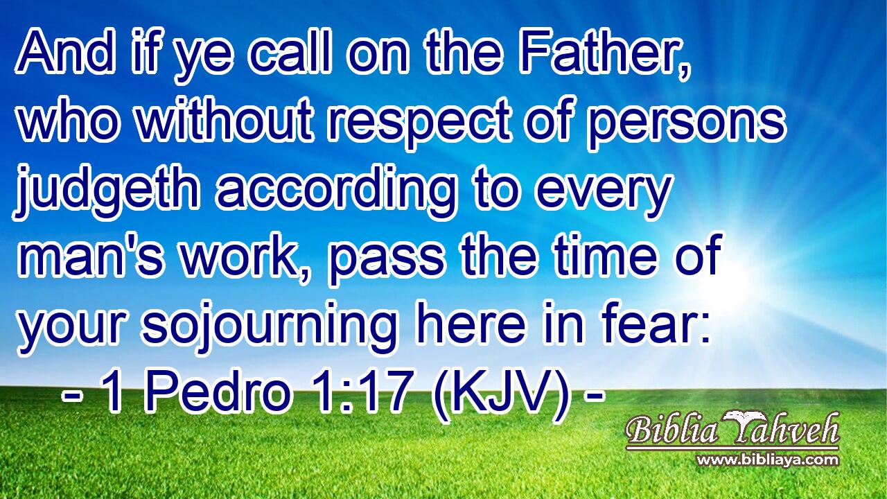 And if ye call on the Father, who without respect of persons judgeth according to every man's work, pass the time of your sojourning here in fear: